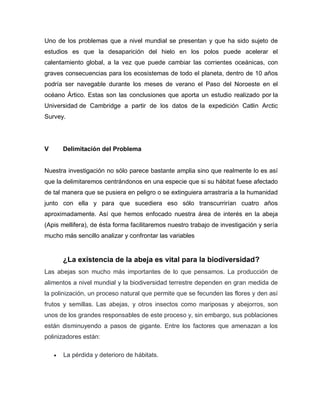 Uno de los problemas que a nivel mundial se presentan y que ha sido sujeto de
estudios es que la desaparición del hielo en los polos puede acelerar el
calentamiento global, a la vez que puede cambiar las corrientes oceánicas, con
graves consecuencias para los ecosistemas de todo el planeta, dentro de 10 años
podría ser navegable durante los meses de verano el Paso del Noroeste en el
océano Ártico. Estas son las conclusiones que aporta un estudio realizado por la
Universidad de Cambridge a partir de los datos de la expedición Catlin Arctic
Survey.
V Delimitación del Problema
Nuestra investigación no sólo parece bastante amplia sino que realmente lo es así
que la delimitaremos centrándonos en una especie que si su hábitat fuese afectado
de tal manera que se pusiera en peligro o se extinguiera arrastraría a la humanidad
junto con ella y para que sucediera eso sólo transcurrirían cuatro años
aproximadamente. Así que hemos enfocado nuestra área de interés en la abeja
(Apis mellifera), de ésta forma facilitaremos nuestro trabajo de investigación y sería
mucho más sencillo analizar y confrontar las variables
¿La existencia de la abeja es vital para la biodiversidad?
Las abejas son mucho más importantes de lo que pensamos. La producción de
alimentos a nivel mundial y la biodiversidad terrestre dependen en gran medida de
la polinización, un proceso natural que permite que se fecunden las flores y den así
frutos y semillas. Las abejas, y otros insectos como mariposas y abejorros, son
unos de los grandes responsables de este proceso y, sin embargo, sus poblaciones
están disminuyendo a pasos de gigante. Entre los factores que amenazan a los
polinizadores están:
 La pérdida y deterioro de hábitats.
 