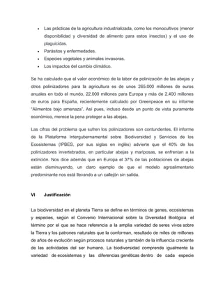  Las prácticas de la agricultura industrializada, como los monocultivos (menor
disponibilidad y diversidad de alimento para estos insectos) y el uso de
plaguicidas.
 Parásitos y enfermedades.
 Especies vegetales y animales invasoras.
 Los impactos del cambio climático.
Se ha calculado que el valor económico de la labor de polinización de las abejas y
otros polinizadores para la agricultura es de unos 265.000 millones de euros
anuales en todo el mundo, 22.000 millones para Europa y más de 2.400 millones
de euros para España, recientemente calculado por Greenpeace en su informe
“Alimentos bajo amenaza”. Así pues, incluso desde un punto de vista puramente
económico, merece la pena proteger a las abejas.
Las cifras del problema que sufren los polinizadores son contundentes. El informe
de la Plataforma Intergubernamental sobre Biodiversidad y Servicios de los
Ecosistemas (IPBES, por sus siglas en inglés) advierte que el 40% de los
polinizadores invertebrados, en particular abejas y mariposas, se enfrentan a la
extinción. Nos dice además que en Europa el 37% de las poblaciones de abejas
están disminuyendo, un claro ejemplo de que el modelo agroalimentario
predominante nos está llevando a un callejón sin salida.
VI Justificación
La biodiversidad en el planeta Tierra se define en términos de genes, ecosistemas
y especies, según el Convenio Internacional sobre la Diversidad Biológica el
término por el que se hace referencia a la amplia variedad de seres vivos sobre
la Tierra y los patrones naturales que la conforman, resultado de miles de millones
de años de evolución según procesos naturales y también de la influencia creciente
de las actividades del ser humano. La biodiversidad comprende igualmente la
variedad de ecosistemas y las diferencias genéticas dentro de cada especie
 
