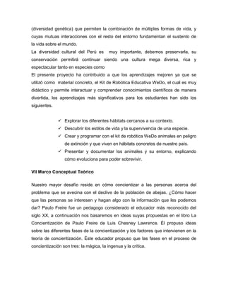 (diversidad genética) que permiten la combinación de múltiples formas de vida, y
cuyas mutuas interacciones con el resto del entorno fundamentan el sustento de
la vida sobre el mundo.
La diversidad cultural del Perú es muy importante, debemos preservarla, su
conservación permitirá continuar siendo una cultura mega diversa, rica y
espectacular tanto en especies como
El presente proyecto ha contribuido a que los aprendizajes mejoren ya que se
utilizó como material concreto, el Kit de Robótica Educativa WeDo, el cual es muy
didáctico y permite interactuar y comprender conocimientos científicos de manera
divertida, los aprendizajes más significativos para los estudiantes han sido los
siguientes.
 Explorar los diferentes hábitats cercanos a su contexto.
 Descubrir los estilos de vida y la supervivencia de una especie.
 Crear y programar con el kit de robótica WeDo animales en peligro
de extinción y que viven en hábitats concretos de nuestro país.
 Presentar y documentar los animales y su entorno, explicando
cómo evoluciona para poder sobrevivir.
VII Marco Conceptual Teórico
Nuestro mayor desafío reside en cómo concientizar a las personas acerca del
problema que se avecina con el declive de la población de abejas. ¿Cómo hacer
que las personas se interesen y hagan algo con la información que les podemos
dar? Paulo Freire fue un pedagogo considerado el educador más reconocido del
siglo XX, a continuación nos basaremos en ideas suyas propuestas en el libro La
Concientización de Paulo Freire de Luis Chesney Lawrence. Él propuso ideas
sobre las diferentes fases de la concientización y los factores que intervienen en la
teoría de concientización. Éste educador propuso que las fases en el proceso de
concientización son tres: la mágica, la ingenua y la crítica.
 