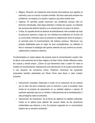  Mágica: Situación de impotencia ante fuerzas abrumadoras que agobian al
oprimido y que no conoce ni puede controlar. No hace nada para resolver los
problemas, se resigna a su suerte o espera a que ésta cambie sola.
 Ingenua. El oprimido puede reconocer sus problemas aunque sólo en
términos individuales. Solo logra entender a medias las causas, no entiende
las acciones del sistema opresivo y en consecuencia no pasa a la acción.
 Crítica. Es aquella donde se alcanza el entendimiento más completo de toda
la estructura opresiva y logra ver con claridad los problemas en función de
su comunidad. Entiende cómo se produce la colaboración entre el opresor y
el oprimido para el funcionamiento del sistema opresivo. Reconoce sus
propias debilidades pero en lugar de auto compadecerse, su reflexión lo
lleva a rechazar la ideología del opresor además de que culmina en acción,
colaboración y esfuerzo colectivo.
Fundamentados en estas etapas del proceso para la concientización nuestro reto
es llevar a las personas de la fase mágica a la fase crítica, donde reflexione sobre
las causas y decida actuar. ¿Cómo es que llevaremos esto a cabo? En base al
modelo de concientización realizaremos una intervención en el usuario para llevarlo
a una situación de conciencia crítica. Podemos mencionar las siguientes
propuestas también planteadas por Paulo Freire para llevar a cabo nuestro
proyecto:
 Intervención orientada. Destinada a incidir en la motivación de los actores
por el valor del tema ambiental, para el individuo y para la localidad. Esta
incide en el proceso de apreciación en su realidad objetiva y cultural. El
producto esperado aquí es un cambio o reforzamiento de la sensibilización o
idea primigenia sobre el ambiente.
 Intervención de orientación. Es la forma de objetivar la realidad ambiental.
Incide en la aptitud para obtener las causas reales de las situaciones
ambientales que observa y vive. El producto esperado es un conocimiento
objetivo de su situación ambiental.
 
