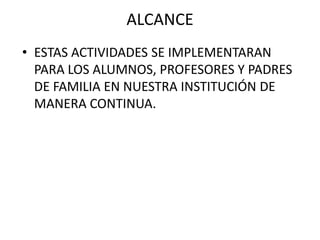 ALCANCE
• ESTAS ACTIVIDADES SE IMPLEMENTARAN
  PARA LOS ALUMNOS, PROFESORES Y PADRES
  DE FAMILIA EN NUESTRA INSTITUCIÓN DE
  MANERA CONTINUA.
 
