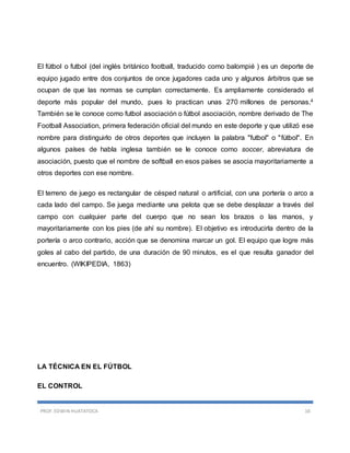 PROF. EDWIN HUATATOCA 10
El fútbol o futbol (del inglés británico football, traducido como balompié ) es un deporte de
equipo jugado entre dos conjuntos de once jugadores cada uno y algunos árbitros que se
ocupan de que las normas se cumplan correctamente. Es ampliamente considerado el
deporte más popular del mundo, pues lo practican unas 270 millones de personas.4
También se le conoce como futbol asociación o fútbol asociación, nombre derivado de The
Football Association, primera federación oficial del mundo en este deporte y que utilizó ese
nombre para distinguirlo de otros deportes que incluyen la palabra "futbol" o "fútbol". En
algunos países de habla inglesa también se le conoce como soccer, abreviatura de
asociación, puesto que el nombre de softball en esos países se asocia mayoritariamente a
otros deportes con ese nombre.
El terreno de juego es rectangular de césped natural o artificial, con una portería o arco a
cada lado del campo. Se juega mediante una pelota que se debe desplazar a través del
campo con cualquier parte del cuerpo que no sean los brazos o las manos, y
mayoritariamente con los pies (de ahí su nombre). El objetivo es introducirla dentro de la
portería o arco contrario, acción que se denomina marcar un gol. El equipo que logre más
goles al cabo del partido, de una duración de 90 minutos, es el que resulta ganador del
encuentro. (WIKIPEDIA, 1863)
LA TÉCNICA EN EL FÚTBOL
EL CONTROL
 