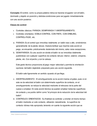 PROF. EDWIN HUATATOCA 11
Concepto: El control, como su propia palabra indica es hacerse el jugador con el balón,
dominarlo y dejarlo en posición y debidas condiciones para ser jugado inmediatamente
con una acción posterior.
Clases de control:
 Controles clásicos: PARADA, SEMIPARADA Y AMORTIGUAMIENTO.
 Controles orientados: DOBLE CONTROL CON FINTA, CON DRIBLING,
CONTROL-PASE, etc.
a. PARADA: Es el control que inmoviliza totalmente un balón raso o alto, sirviéndonos
generalmente de la planta del pie. Dada la lentitud que imprime esta acción al
juego, se encuentra prácticamente desterrada del mismo, salvo raras excepciones.
b. SEMI-PARADA: Es una acción en donde el balón no se inmoviliza totalmente
pudiéndose con cualquier superficie de contacto del pie: interior, exterior, empeine,
planta, etc. Con el pecho y con la cabeza.
Este gesto técnico proporciona al juego mayor velocidad y permite la orientación
oportuna del balón dejándolo preparado para una acción siguiente.
El balón sale ligeramente en sentido opuesto al que llega.
c. AMORTIGUAMIENTO: El amortiguamiento es la acción inversa al golpe, pues si en
este se da velocidad al balón con determinada superficie de contacto, en el
amortiguamiento se reduce la velocidad mediante el retroceso de la parte del
cuerpo a emplear. En esta acción técnica se pueden emplear todas las superficies
de contacto y se podría definir como "el principio de la reducción de la velocidad del
balón".
d. CONTROLES ORIENTADOS: Su finalidad es controlar y orientar el mismo tiempo
el balón mediante un solo contacto, utilizando naturalmente, la superficie de
contacto idónea más apropiada, teniendo en cuenta la siguiente acción que se
 