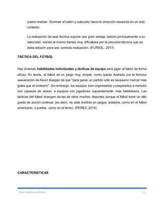 PROF. EDWIN HUATATOCA 12
quiere realizar. Dominar el balón y colocarlo hacia la dirección deseada en un solo
contacto.
La realización de esta técnica supone una gran ventaja debido principalmente a su
velocidad, siendo al mismo tiempo muy dificultosa por la precisión técnica que se
debe adquirir para una correcta realización. (FUTBOL, 2017)
TÁCTICA DEL FÚTBOL
Hay diversas habilidades individuales y tácticas de equipo para jugar al fútbol de forma
eficaz. En teoría, el fútbol es un juego muy simple, como queda ilustrado por la famosa
aseveración de Kevin Keegan de que "para ganar un partido sólo es necesario marcar más
goles que el contrario". Sin embargo, los equipos bien organizados y preparados a menudo
son capaces de vencer a equipos con jugadores supuestamente más habilidosos. Las
tácticas del fútbol divergen de las de otros muchos deportes porque el fútbol tiene un alto
grado de acción continua (es decir, no está dividido en juegos aislados, como en el fútbol
americano, o puntos, como en el tenis). (PEREZ, 2014)
CARACTERISTICAS
 