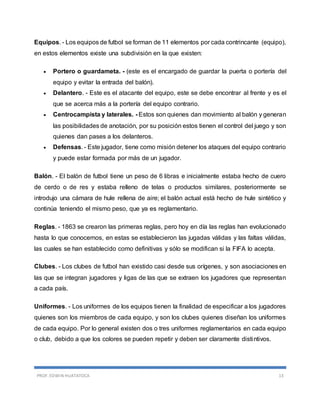PROF. EDWIN HUATATOCA 13
Equipos. - Los equipos de futbol se forman de 11 elementos por cada contrincante (equipo),
en estos elementos existe una subdivisión en la que existen:
 Portero o guardameta. - (este es el encargado de guardar la puerta o portería del
equipo y evitar la entrada del balón).
 Delantero. - Este es el atacante del equipo, este se debe encontrar al frente y es el
que se acerca más a la portería del equipo contrario.
 Centrocampista y laterales. - Estos son quienes dan movimiento al balón y generan
las posibilidades de anotación, por su posición estos tienen el control del juego y son
quienes dan pases a los delanteros.
 Defensas. - Este jugador, tiene como misión detener los ataques del equipo contrario
y puede estar formada por más de un jugador.
Balón. - El balón de futbol tiene un peso de 6 libras e inicialmente estaba hecho de cuero
de cerdo o de res y estaba relleno de telas o productos similares, posteriormente se
introdujo una cámara de hule rellena de aire; el balón actual está hecho de hule sintético y
continúa teniendo el mismo peso, que ya es reglamentario.
Reglas. - 1863 se crearon las primeras reglas, pero hoy en día las reglas han evolucionado
hasta lo que conocemos, en estas se establecieron las jugadas válidas y las faltas válidas,
las cuales se han establecido como definitivas y sólo se modifican si la FIFA lo acepta.
Clubes. - Los clubes de futbol han existido casi desde sus orígenes, y son asociaciones en
las que se integran jugadores y ligas de las que se extraen los jugadores que representan
a cada país.
Uniformes. - Los uniformes de los equipos tienen la finalidad de especificar a los jugadores
quienes son los miembros de cada equipo, y son los clubes quienes diseñan los uniformes
de cada equipo. Por lo general existen dos o tres uniformes reglamentarios en cada equipo
o club, debido a que los colores se pueden repetir y deben ser claramente distintivos.
 