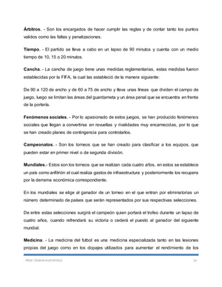 PROF. EDWIN HUATATOCA 14
Árbitros. - Son los encargados de hacer cumplir las reglas y de contar tanto los puntos
validos como las faltas y penalizaciones.
Tiempo. - El partido se lleva a cabo en un lapso de 90 minutos y cuenta con un medio
tiempo de 10, 15 o 20 minutos.
Cancha. - La cancha de juego tiene unas medidas reglamentarias, estas medidas fueron
establecidas por la FIFA, la cual las estableció de la manera siguiente:
De 90 a 120 de ancho y de 60 a 75 de ancho y lleva unas líneas que dividen el campo de
juego, luego se limitan las áreas del guardameta y un área penal que se encuentra en frente
de la portería.
Fenómenos sociales. - Por lo apasionado de estos juegos, se han producido fenómenos
sociales que llegan a convertirse en revueltas y rivalidades muy encarnecidas, por lo que
se han creado planes de contingencia para controlarlos.
Campeonatos. - Son los torneos que se han creado para clasificar a los equipos, que
pueden estar en primer nivel o de segunda división.
Mundiales.- Estos son los torneos que se realizan cada cuatro años, en estos se establece
un país como anfitrión el cual realiza gastos de infraestructura y posteriormente los recupera
por la derrama económica correspondiente.
En los mundiales se elige al ganador de un torneo en el que entran por eliminatorias un
número determinado de países que serán representados por sus respectivas selecciones.
De entre estas selecciones surgirá el campeón quien portará el trofeo durante un lapso de
cuatro años, cuando refrendará su victoria o cederá el puesto al ganador del siguiente
mundial.
Medicina. - La medicina del futbol es una medicina especializada tanto en las lesiones
propias del juego como en los dopajes utilizados para aumentar el rendimiento de los
 