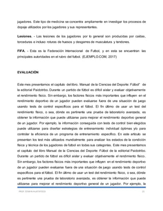 PROF. EDWIN HUATATOCA 15
jugadores. Este tipo de medicina se concentra ampliamente en investigar los procesos de
dopaje utilizados por los jugadores y sus representantes.
Lesiones. - Las lesiones de los jugadores por lo general son producidas por caídas,
torceduras e incluso roturas de huesos y desgarres de musculatura y tendones.
FIFA. - Esta es la Federación Internacional de Futbol, y en esta se encuentran las
principales autoridades en el rubro del futbol. (EJEMPLO.COM, 2017)
EVALUACIÓN
Este mes presentamos el capítulo del libro. Manual de la Ciencias del Deporte: Fútbol” de
la editorial Paidotribo. Durante un partido de fútbol es difícil aislar y evaluar objetivamente
el rendimiento físico. Sin embargo, los factores físicos más importantes que influyen en el
rendimiento deportivo de un jugador pueden evaluarse fuera de una situación de juego
usando tests de control específicos para el fútbol. El fin último de usar un test del
rendimiento físico, o sea, dónde es pertinente una prueba de laboratorio avanzada, es
obtener la información que puede utilizarse para mejorar el rendimiento deportivo general
de un jugador. Por ejemplo, la información conseguida con tests de control bien elegidos
puede utilizarse para diseñar estrategias de entrenamiento individual óptimas y/o para
controlar la eficiencia de un programa de entrenamiento específico. En este artículo se
presentan los test más utilizados mundialmente para analizar los estados de la condición
física y técnica de los jugadores de futbol en todas sus categorías. Este mes presentamos
el capítulo del libro Manual de la Ciencias del Deporte: Fútbol de la editorial Paidotribo.
Durante un partido de fútbol es difícil aislar y evaluar objetivamente el rendimiento físico.
Sin embargo, los factores físicos más importantes que influyen en el rendimiento deportivo
de un jugador pueden evaluarse fuera de una situación de juego usando tests de control
específicos para el fútbol. El fin último de usar un test del rendimiento físico, o sea, dónde
es pertinente una prueba de laboratorio avanzada, es obtener la información que puede
utilizarse para mejorar el rendimiento deportivo general de un jugador. Por ejemplo, la
 