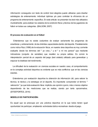 PROF. EDWIN HUATATOCA 16
información conseguida con tests de control bien elegidos puede utilizarse para diseñar
estrategias de entrenamiento individual óptimas y/o para controlar la eficiencia de un
programa de entrenamiento específico. En este artículo se presentan los test más utilizados
mundialmente para analizar los estados de la condición física y técnica de los jugadores de
futbol en todas sus categorías. (BALSOM, 2007)
El proceso de evaluación en el fútbol
Entendemos que no existe costumbre de evaluar seriamente los programas de
enseñanza y entrenamiento de las distintas capacidades dentro del deporte. Paralelamente
como indica Ruiz (1996) de la educación física, en nuestra área deportiva es muy corriente
evaluarla desde los términos del " yo creo..." y el " a mí me parece" que mediante
indicadores (conjunto de variables) que resalten su propia validez. Es común la
interpretación parcial de un aspecto del juego (test aislado) utilizado para generalizar y
enjuiciar la totalidad del rendimiento.
La dificultad de la evaluación en ciencias sociales en nuestro caso, el comportamiento
en la compleja actividad deportiva es evidente que es más conflictiva que en las ciencias
exactas.
Entendemos por evaluación deportiva la obtención de información útil, para valorar la
técnica, la táctica y la estrategia en el deporte. Es importante comprender el término "
valoración " ya que toda evaluación lleva implícita una opinión o juicio, más o menos objetivo
dependiendo de las mediciones que se realiza, siendo por tanto aproximativa.
(EFDEPORTES, 2016)
MODELO DE PARTICIPACIÓN:
Es aquel que se preocupa por una práctica deportiva en la que todos tienen igual
oportunidad de participar, empleando actividades lúdico-recreativas desde el juego.
 