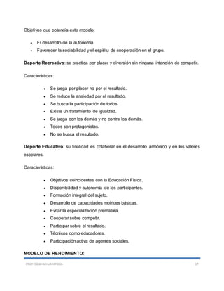 PROF. EDWIN HUATATOCA 17
Objetivos que potencia este modelo:
 El desarrollo de la autonomía.
 Favorecer la sociabilidad y el espíritu de cooperación en el grupo.
Deporte Recreativo: se practica por placer y diversión sin ninguna intención de competir.
Características:
 Se juega por placer no por el resultado.
 Se reduce la ansiedad por el resultado.
 Se busca la participación de todos.
 Existe un tratamiento de igualdad.
 Se juega con los demás y no contra los demás.
 Todos son protagonistas.
 No se busca el resultado.
Deporte Educativo: su finalidad es colaborar en el desarrollo armónico y en los valores
escolares.
Características:
 Objetivos coincidentes con la Educación Física.
 Disponibilidad y autonomía de los participantes.
 Formación integral del sujeto.
 Desarrollo de capacidades motrices básicas.
 Evitar la especialización prematura.
 Cooperar sobre competir.
 Participar sobre el resultado.
 Técnicos como educadores.
 Participación activa de agentes sociales.
MODELO DE RENDIMIENTO:
 