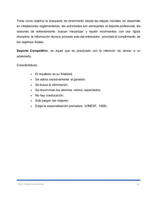 PROF. EDWIN HUATATOCA 18
Tiene como objetivo la búsqueda de rendimiento desde las etapas iniciales; se desarrolla
en instalaciones reglamentarias, las actividades son semejantes al deporte profesional, las
sesiones de entrenamiento buscan mecanizar y repetir movimientos con una rígida
disciplina, la información técnica procede solo del entrenador, prioridad al cumplimiento de
los objetivos finales.
Deporte Competitivo: es aquel que es practicado con la intención de vencer a un
adversario.
Características:
 El resultado es su finalidad.
 Se valora excesivamente al ganador.
 Se busca la eliminación.
 Se discriminan los alumnos menos capacitados.
 No hay coeducación.
 Solo juegan los mejores.
 Exige la especialización prematura. (VINENT, 1998)
 