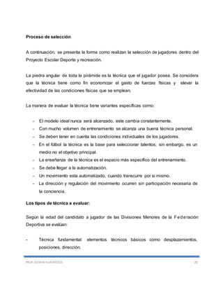 PROF. EDWIN HUATATOCA 20
Proceso de selección
A continuación, se presenta la forma como realizan la selección de jugadores dentro del
Proyecto Escolar Deporte y recreación.
La piedra angular de toda la pirámide es la técnica que el jugador posea. Se considera
que la técnica tiene como fin economizar el gasto de fuerzas físicas y elevar la
efectividad de las condiciones físicas que se emplean.
La manera de evaluar la técnica tiene variantes específicas como:
- El modelo ideal nunca será alcanzado, este cambia constantemente.
- Con mucho volumen de entrenamiento se alcanza una buena técnica personal.
- Se deben tener en cuenta las condiciones individuales de los jugadores.
- En el fútbol la técnica es la base para seleccionar talentos, sin embargo, es un
medio no el objetivo principal.
- La enseñanza de la técnica es el espacio más específico del entrenamiento.
- Se debe llegar a la automatización.
- Un movimiento esta automatizado, cuando transcurre por si mismo.
- La dirección y regulación del movimiento ocurren sin participación necesaria de
la conciencia.
Los tipos de técnica a evaluar:
Según la edad del candidato a jugador de las Divisiones Menores de la Federación
Deportiva se evalúan:
- Técnica fundamental: elementos técnicos básicos como desplazamientos,
posiciones, dirección.
 