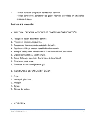PROF. EDWIN HUATATOCA 21
- Técnica especial: apropiación de la técnica personal.
- Técnica competitiva: corroborar los gestos técnicos adquiridos en situaciones
similares de juego.
Inherente a la evaluación:
a. INDIVIDUAL OFENSIVA, ACCIONES DE CONSERVACIÓN/PROGRESIÓN.
1. Recepción: acción de control o dominio.
2. Protección: posesión, resguardar.
3. Conducción: desplazamiento controlado del balón.
4. Regateo (dribbling): superar con el balón al adversario.
5. Amague: desequilibrio momentáneo o burlar al adversario, simulación.
6. El pase: comunicación, acción simple.
7. Saque de banda: reposición de manos en la línea lateral.
8. El cabeceo: pase, mate.
9. El remate: acción con objetivo de gol.
b. INDIVIDUALES DEFENSIVAS SIN BALÓN
1. Quitar.
2. Interceptar y/o cortar.
3. Anticipar.
4. Cargar.
5. Técnica del portero.
c. COLECTIVA
 