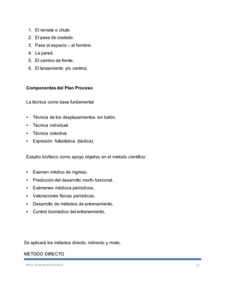 PROF. EDWIN HUATATOCA 22
1. El remate o chute.
2. El pase de costado.
3. Pase al espacio – al hombre.
4. La pared.
5. El cambio de frente.
6. El lanzamiento y/o centros.
Componentes del Plan Proceso
La técnica como base fundamental
• Técnica de los desplazamientos sin balón.
• Técnica individual.
• Técnica colectiva.
• Expresión futbolística (táctica).
Estudio biofísico como apoyo objetivo en el método científico
• Examen médico de ingreso.
• Predicción del desarrollo morfo funcional.
• Exámenes médicos periódicos.
• Valoraciones físicas periódicas.
• Desarrollo de métodos de entrenamiento.
• Control biomédico del entrenamiento.
Se aplicará los métodos directo, indirecto y mixto.
METODO DIRECTO
 