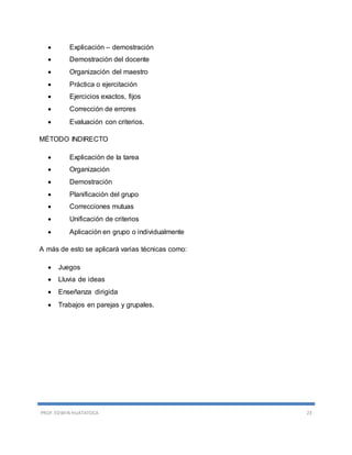 PROF. EDWIN HUATATOCA 23
 Explicación – demostración
 Demostración del docente
 Organización del maestro
 Práctica o ejercitación
 Ejercicios exactos, fijos
 Corrección de errores
 Evaluación con criterios.
MÉTODO INDIRECTO
 Explicación de la tarea
 Organización
 Demostración
 Planificación del grupo
 Correcciones mutuas
 Unificación de criterios
 Aplicación en grupo o individualmente
A más de esto se aplicará varias técnicas como:
 Juegos
 Lluvia de ideas
 Enseñanza dirigida
 Trabajos en parejas y grupales.
 