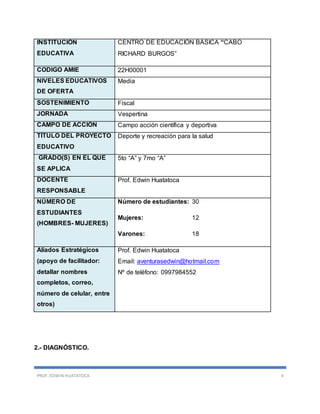 PROF. EDWIN HUATATOCA 4
INSTITUCIÓN
EDUCATIVA
CENTRO DE EDUCACIÓN BÁSICA “CABO
RICHARD BURGOS”
CODIGO AMIE 22H00001
NIVELES EDUCATIVOS
DE OFERTA
Media
SOSTENIMIENTO Fiscal
JORNADA Vespertina
CAMPO DE ACCIÓN Campo acción científica y deportiva
TÍTULO DEL PROYECTO
EDUCATIVO
Deporte y recreación para la salud
GRADO(S) EN EL QUE
SE APLICA
5to “A” y 7mo “A”
DOCENTE
RESPONSABLE
Prof. Edwin Huatatoca
NÚMERO DE
ESTUDIANTES
(HOMBRES- MUJERES)
Número de estudiantes: 30
Mujeres: 12
Varones: 18
Aliados Estratégicos
(apoyo de facilitador:
detallar nombres
completos, correo,
número de celular, entre
otros)
Prof. Edwin Huatatoca
Email: aventurasedwin@hotmail.com
Nº de teléfono: 0997984552
2.- DIAGNÓSTICO.
 