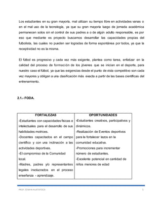 PROF. EDWIN HUATATOCA 5
Los estudiantes en su gran mayoría, mal utilizan su tiempo libre en actividades vanas o
en el mal uso de la tecnología, ya que su gran mayoría luego de jornada académica
permanecen solos sin el control de sus padres a o de algún adulto responsable, es por
eso que mediante es proyecto buscamos desarrollar las capacidades propias del
futbolista, las cuales no pueden ser logradas de forma espontánea por todos, ya que la
receptividad no es la misma.
El fútbol es progresivo y cada vez más exigente, plantea como tarea, enfatizar en la
calidad del proceso de formación de los jóvenes que se inician en el deporte, para
nuestro caso el fútbol, ya que las exigencias desde el punto de vista competitivo son cada
vez mayores y obligan a una clasificación más exacta a partir de las bases científicas del
entrenamiento.
2.1.- FODA.
FORTALEZAS
-Estudiantes con capacidades físicas e
intelectuales para el desarrollo de sus
habilidades motrices.
-Docentes capacitados en el campo
científico y con una inclinación a las
actividades deportivas.
-El compromiso de la Comunidad
local.
-Madres, padres y/o representantes
legales involucrados en el proceso
enseñanza - aprendizaje.
OPORTUNIDADES
-Estudiantes creativos, participativos y
dinámicos.
-Realización de Eventos deportivos
para la fortalecer lazos en la
comunidad educativa.
-Promociones para incrementar
número de estudiantes.
-Excelente potencial en cantidad de
niños menores de edad
 