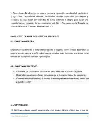 PROF. EDWIN HUATATOCA 8
¿Cómo desarrollar el potencial para el deporte y recreación para la salud mediante el
juego fútbol, capacidades motrices, habilidades motrices especiales, psicológicas y
sociales, los que deben ser valorados de forma sistémica e integral para lograr una
caracterización completa de los estudiantes del 5to y 7mo grado de la Escuela de
Educación Básica “CABO RICHARD BURGOS”?
4.- OBJETIVO GENERA Y OBJETIVOS ESPECIFICOS
4.1.- OBJETIVO GENERAL
Emplear adecuadamente el tiempo libre mediante el deporte, permitiéndoles desarrollar su
aspecto social e integral enseñándoles buenos modales, tanto deportiva, académica como
también en su aspecto personal y psicológico
4.2.- OBJETIVO ESPECÍFICO
 Enseñarle los fundamentos básicos del fútbol mediante la práctica deportiva.
 Desarrollar capacidades físicas como parte de la formación global del estudiante.
 Fomentar el compañerismo y el respeto a normas preestablecidas dentro y fuera del
proyecto escolar.
5.- JUSTIFICACIÓN
El fútbol no es juego natural, exige un alto nivel técnico, táctico y físico, por lo que se
 
