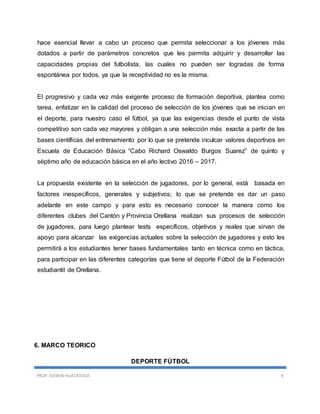 PROF. EDWIN HUATATOCA 9
hace esencial llevar a cabo un proceso que permita seleccionar a los jóvenes más
dotados a partir de parámetros concretos que les permita adquirir y desarrollar las
capacidades propias del futbolista, las cuales no pueden ser logradas de forma
espontánea por todos, ya que la receptividad no es la misma.
El progresivo y cada vez más exigente proceso de formación deportiva, plantea como
tarea, enfatizar en la calidad del proceso de selección de los jóvenes que se inician en
el deporte, para nuestro caso el fútbol, ya que las exigencias desde el punto de vista
competitivo son cada vez mayores y obligan a una selección más exacta a partir de las
bases científicas del entrenamiento por lo que se pretende inculcar valores deportivos en
Escuela de Educación Básica “Cabo Richard Oswaldo Burgos Suarez” de quinto y
séptimo año de educación básica en el año lectivo 2016 – 2017.
La propuesta existente en la selección de jugadores, por lo general, está basada en
factores inespecíficos, generales y subjetivos; lo que se pretende es dar un paso
adelante en este campo y para esto es necesario conocer la manera como los
diferentes clubes del Cantón y Provincia Orellana realizan sus procesos de selección
de jugadores, para luego plantear tests específicos, objetivos y reales que sirvan de
apoyo para alcanzar las exigencias actuales sobre la selección de jugadores y esto les
permitirá a los estudiantes tener bases fundamentales tanto en técnica como en táctica,
para participar en las diferentes categorías que tiene el deporte Fútbol de la Federación
estudiantil de Orellana.
6. MARCO TEORICO
DEPORTE FÚTBOL
 