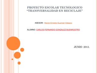 PROYECTO ESCOLAR TECNOLOGICO
“TRANSVERSALIDAD EN RECICLAJE”
ASESOR: Hector Ernesto Guzman Velasco
ALUMNO: CARLOS FERNANDO GONZALEZ BUENROSTRO
JUNIO 2013.
 
