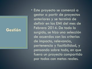 • Este proyecto se comenzó a
gestar a partir de proyectos
anteriores y se terminó de
definir en las EMI del mes de
Febrero 2014. De todo lo
surgido, se hizo una selección
de acuerdos con los criterios
de impacto, relevancia,
pertenencia y factibilidad, y
pensando sobre todo, en que
fuera un proyecto compartido
por todos con metas reales.
 