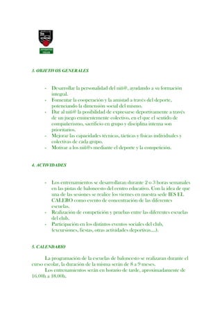 3. OBJETIVOS GENERALES


      -   Desarrollar la personalidad del niñ@, ayudando a su formación
          integral.
      -   Fomentar la cooperación y la amistad a través del deporte,
          potenciando la dimensión social del mismo.
      -   Dar al niñ@ la posibilidad de expresarse deportivamente a través
          de un juego eminentemente colectivo, en el que el sentido de
          compañerismo, sacrificio en grupo y disciplina interna son
          prioritarios.
      -   Mejorar las capacidades técnicas, tácticas y físicas individuales y
          colectivas de cada grupo.
      -   Motivar a los niñ@s mediante el deporte y la competición.


4. ACTIVIDADES


      -   Los entrenamientos se desarrollaran durante 2 o 3 horas semanales
          en las pistas de baloncesto del centro educativo. Con la idea de que
          una de las sesiones se realice los viernes en nuestra sede IES EL
          CALERO como evento de concentración de las diferentes
          escuelas.
      -   Realización de competición y pruebas entre las diferentes escuelas
          del club.
      -   Participación en los distintos eventos sociales del club,
          (excursiones, fiestas, otras actividades deportivas….).


5. CALENDARIO

      La programación de la escuelas de baloncesto se realizaran durante el
curso escolar, la duración de la misma serán de 8 a 9 meses.
      Los entrenamientos serán en horario de tarde, aproximadamente de
16.00h a 18.00h.
 