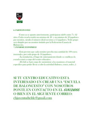 6. PARTICIPANTES

       Como ya se apunto anteriormente, participaran niñ@s entre 7 y 12
años. Cada escuela tendrá un máximo de 20 y un mínimo de 10 jugadores
por monitor, siendo el número ideal en torno a 15 jugadores. Todo grupo
será dirigido por un monitor titulado por la Federación Canaria de
Baloncesto.
7. INFORME ECONÓMICO

      -Está previsto que cada monitor perciba una cantidad de 100 euros
mensuales, por cada grupo de 10 jugadores.
      - La instalación, el lugar de entrenamiento donde se establezca la
escuela estará a cargo del centro educativo.
      - El club se hará cargo de suministrar a los monitores el material
especifico para poder llevar a cabo la actividad (balones, conos, redes…)




SI TU CENTRO EDUCATIVO ESTA
INTERESADO EN CREAR UNA “ESCUELA
DE BALONCESTO” CON NOSOTROS
PONTE EN CONTACTO EN EL 618124066
O BIEN EN EL SIGUIENTE CORREO:
cbjuventudtelde@gmail.com
 