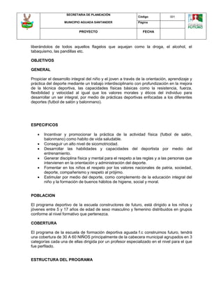 SECRETARIA DE PLANEACIÓN
MUNICIPIO AGUADA SANTANDER
Código 001
Página
PROYECTO FECHA
liberándolos de todos aquellos flagelos que aquejan como la droga, el alcohol, el
tabaquismo, las pandillas etc.
OBJETIVOS
GENERAL
Propiciar el desarrollo integral del niño y el joven a través de la orientación, aprendizaje y
práctica del deporte mediante un trabajo interdisciplinario con profundización en la mejora
de la técnica deportiva, las capacidades físicas básicas como la resistencia, fuerza,
flexibilidad y velocidad al igual que los valores morales y éticos del individuo para
desarrollar un ser integral, por medio de prácticas deportivas enfocadas a los diferentes
deportes (futbol de salón y balonmano).
ESPECIFICOS
 Incentivar y promocionar la práctica de la actividad física (futbol de salón,
balonmano) como habito de vida saludable.
 Conseguir un alto nivel de sicomotricidad.
 Desarrollar las habilidades y capacidades del deportista por medio del
entrenamiento.
 Generar disciplina física y mental para el respeto a las reglas y a las personas que
intervienen en la orientación y administración del deporte.
 Fomentar en los niños el respeto por los valores nacionales de patria, sociedad,
deporte, compañerismo y respeto al prójimo.
 Estimular por medio del deporte, como complemento de la educación integral del
niño y la formación de buenos hábitos de higiene, social y moral.
POBLACION
El programa deportivo de la escuela constructores de futuro, está dirigido a los niños y
jóvenes entre 5 y 17 años de edad de sexo masculino y femenino distribuidos en grupos
conforme al nivel formativo que pertenezca.
COBERTURA
El programa de la escuela de formación deportiva aguada f.c construimos futuro, tendrá
una cobertura de 30 A 60 NIÑOS principalmente de la cabecera municipal agrupados en 3
categorías cada una de ellas dirigida por un profesor especializado en el nivel para el que
fue perfilado.
ESTRUCTURA DEL PROGRAMA
 