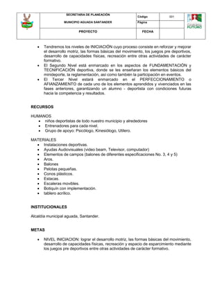 SECRETARIA DE PLANEACIÓN
MUNICIPIO AGUADA SANTANDER
Código 001
Página
PROYECTO FECHA
 Tendremos los niveles de INICIACIÓN cuyo proceso consiste en reforzar y mejorar
el desarrollo motriz, las formas básicas del movimiento, los juegos pre deportivos,
desarrollo de capacidades físicas, recreación entre otras actividades de carácter
formativo.
 El Segundo Nivel está enmarcado en los aspectos de FUNDAMENTACIÓN y
TECNIFICACIÓN deportiva, donde se les enseñaran los elementos básicos del
minideporte, la reglamentación, así como también la participación en eventos.
 El Tercer Nivel estará enmarcado en el PERFECCIONAMIENTO o
AFIANZAMIENTO de cada uno de los elementos aprendidos y vivenciados en las
fases anteriores, garantizando un alumno - deportista con condiciones futuras
hacia la competencia y resultados.
RECURSOS
HUMANOS
 niños deportistas de todo nuestro municipio y alrededores
 Entrenadores para cada nivel.
 Grupo de apoyo: Psicólogo, Kinesiólogo, Utilero.
MATERIALES
 Instalaciones deportivas.
 Ayudas Audiovisuales (video beam, Televisor, computador)
 Elementos de campos (balones de diferentes especificaciones No. 3, 4 y 5)
 Aros.
 Balones
 Pelotas pequeñas.
 Conos plásticos.
 Estacas.
 Escaleras movibles.
 Botiquín con implementación.
 tablero acrílico.
INSTITUCIONALES
Alcaldía municipal aguada, Santander.
METAS
 NIVEL INICIACION: lograr el desarrollo motriz, las formas básicas del movimiento,
desarrollo de capacidades físicas, recreación y espacio de esparcimiento mediante
los juegos pre deportivos entre otras actividades de carácter formativo.
 