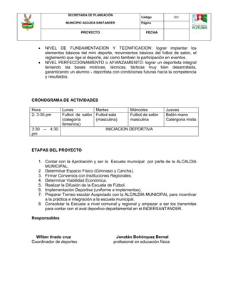 SECRETARIA DE PLANEACIÓN
MUNICIPIO AGUADA SANTANDER
Código 001
Página
PROYECTO FECHA
 NIVEL DE FUNDAMENTACION Y TECNIFICACION: lograr implantar los
elementos básicos del mini deporte, movimientos básicos del futbol de salón, el
reglamento que rige el deporte, así como también la participación en eventos.
 NIVEL PERFECCIONAMIENTO o AFIANZAMIENTO: lograr un deportista integral
teniendo las bases motrices, técnicas, tácticas muy bien desarrollada,
garantizando un alumno - deportista con condiciones futuras hacia la competencia
y resultados.
CRONOGRAMA DE ACTIVIDADES
Hora Lunes Martes Miércoles Jueves
2- 3:30 pm Futbol de salón
(categoría
femenina)
Futbol sala
(masculina)
Futbol de salón
masculina
Balón mano
Catergoria mixta
3:30 – 4:30
pm
INICIACION DEPORTIVA
ETAPAS DEL PROYECTO
1. Contar con la Aprobación y ser la Escuela municipal por parte de la ALCALDIA
MUNICIPAL.
2. Determinar Espacio Físico (Gimnasio y Cancha).
3. Firmar Convenios con Instituciones Regionales.
4. Determinar Viabilidad Económica.
5. Realizar la Difusión de la Escuela de Fútbol.
6. Implementación Deportiva (uniforme e implementos).
7. Preparar Torneo escolar Auspiciado con la ALCALDIA MUNICIPAL para incentivar
a la práctica e integración a la escuela municipal.
8. Consolidar la Escuela a nivel comunal y regional y empezar a ser los transmites
para contar con el aval deportivo departamental en el INDERSANTANDER.
Responsables
Wilber tirado cruz Jonatán Bohórquez Bernal
Coordinador de deportes profesional en educación física
 