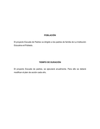 POBLACIÓN
El proyecto Escuela de Padres va dirigido a los padres de familia de La Institución
Educativa el Poblado.
TIEMPO DE DURACIÓN
El proyecto Escuela de padres, se ejecutará anualmente. Para ello se deberá
modificar el plan de acción cada año.
 