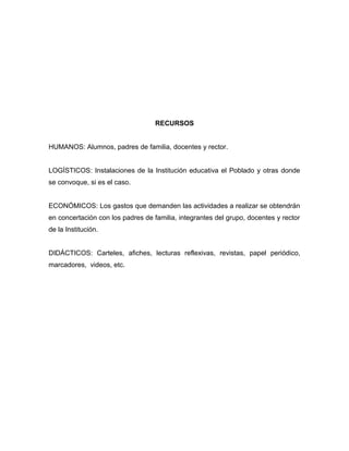 RECURSOS
HUMANOS: Alumnos, padres de familia, docentes y rector.
LOGÍSTICOS: Instalaciones de la Institución educativa el Poblado y otras donde
se convoque, si es el caso.
ECONÓMICOS: Los gastos que demanden las actividades a realizar se obtendrán
en concertación con los padres de familia, integrantes del grupo, docentes y rector
de la Institución.
DIDÁCTICOS: Carteles, afiches, lecturas reflexivas, revistas, papel periódico,
marcadores, videos, etc.
 