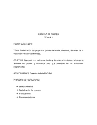 ESCUELA DE PADRES
TEMA # 1
FECHA: Julio de 2010
TEMA: Socialización del proyecto a padres de familia, directivos, docentes de la
institución educativa el Poblado.
OBJETIVO: Compartir con padres de familia y docentes el contenido del proyecto
“Escuela de padres” y motivarlos para que participen de las actividades
programadas.
RESPONSABLES: Docente de la INEDELPO
PROCESO METODOLÓGICO:
 Lectura reflexiva
 Socialización del proyecto
 Conclusiones
 Recomendaciones
 