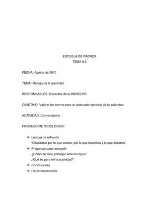 ESCUELA DE PADRES
TEMA # 2
FECHA: Agosto de 2010
TEMA: Manejo de la autoridad
RESPONSABLES: Docentes de la INEDELPO
OBJETIVO: Valorar las norma para un adecuado ejercicio de la autoridad
ACTIVIDAD: Conversatorio
PROCESO METODOLÓGICO:
 Lectura de reflexión
“Educamos por lo que somos, por lo que hacemos y lo que decimos”
 Preguntas para compartir
¿Cómo se tiene prestigio ante los hijos?
¿Qué es para mí la autoridad?
 Conclusiones
 Recomendaciones
 