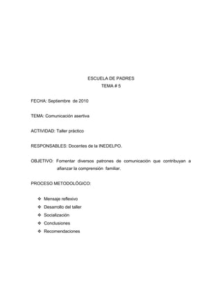 ESCUELA DE PADRES
TEMA # 5
FECHA: Septiembre de 2010
TEMA: Comunicación asertiva
ACTIVIDAD: Taller práctico
RESPONSABLES: Docentes de la INEDELPO.
OBJETIVO: Fomentar diversos patrones de comunicación que contribuyan a
afianzar la comprensión familiar.
PROCESO METODOLÓGICO:
 Mensaje reflexivo
 Desarrollo del taller
 Socialización
 Conclusiones
 Recomendaciones
 