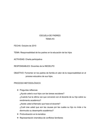 ESCUELA DE PADRES
TEMA # 6
FECHA: Octubre de 2010
TEMA: Responsabilidad de los padres en la educación de los hijos
ACTIVIDAD: Charla participativa
RESPONSABLES: Docentes de la INEDELPO
OBJETIVO: Fomentar en los padres de familia el valor de la responsabilidad en el
proceso educativo de sus hijos.
PROCESO METODOLÓGICO:
 Preguntas reflexivas
¿Ayuda usted a sus hijos con las tareas escolares?
¿Cuándo fue la última vez que conversó con el docente de su hijo sobre su
rendimiento académico?
¿Asiste usted al llamado que hace el docente?
¿Cuál cree usted que son las causas por las cuales su hijo no rinde o ha
disminuido su desempeño académico?
 Profundización en la temática
 Representación dramática de conflictos familiares
 