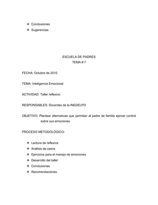  Conclusiones
 Sugerencias
ESCUELA DE PADRES
TEMA # 7
FECHA: Octubre de 2010
TEMA: Inteligencia Emocional
ACTIVIDAD: Taller reflexivo
RESPONSABLES: Docentes de la INEDELPO
OBJETIVO: Plantear alternativas que permitan al padre de familia ejercer control
sobre sus emociones.
PROCESO METODOLÓGICO:
 Lectura de reflexiva
 Análisis de casos
 Ejercicios para el manejo de emociones
 Desarrollo del taller
 Conclusiones
 Recomendaciones
 