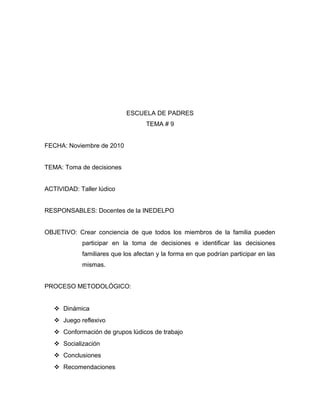 ESCUELA DE PADRES
TEMA # 9
FECHA: Noviembre de 2010
TEMA: Toma de decisiones
ACTIVIDAD: Taller lúdico
RESPONSABLES: Docentes de la INEDELPO
OBJETIVO: Crear conciencia de que todos los miembros de la familia pueden
participar en la toma de decisiones e identificar las decisiones
familiares que los afectan y la forma en que podrían participar en las
mismas.
PROCESO METODOLÓGICO:
 Dinámica
 Juego reflexivo
 Conformación de grupos lúdicos de trabajo
 Socialización
 Conclusiones
 Recomendaciones
 