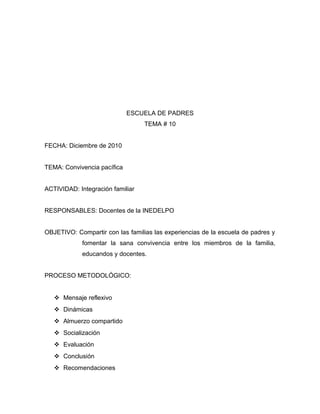 ESCUELA DE PADRES
TEMA # 10
FECHA: Diciembre de 2010
TEMA: Convivencia pacífica
ACTIVIDAD: Integración familiar
RESPONSABLES: Docentes de la INEDELPO
OBJETIVO: Compartir con las familias las experiencias de la escuela de padres y
fomentar la sana convivencia entre los miembros de la familia,
educandos y docentes.
PROCESO METODOLÓGICO:
 Mensaje reflexivo
 Dinámicas
 Almuerzo compartido
 Socialización
 Evaluación
 Conclusión
 Recomendaciones
 
