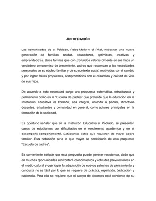 JUSTIFICACIÓN
Las comunidades de el Poblado, Palos Mello y el Piñal, necesitan una nueva
generación de familias, unidas, educadoras, optimistas, creativas y
emprendedoras. Unas familias que con profundos valores cimente en sus hijos un
verdadero compromiso de crecimiento, padres que respondan a las necesidades
personales de su núcleo familiar y de su contexto social, motivados por el cambio
y por lograr metas propuestas, comprometidos con el desarrollo y calidad de vida
de sus hijos.
De acuerdo a esta necesidad surge una propuesta sistemática, estructurada y
permanente como es la “Escuela de padres” que pretende que la educación en la
Institución Educativa el Poblado, sea integral, uniendo a padres, directivos
docentes, estudiantes y comunidad en general, como actores principales en la
formación de la sociedad.
Es oportuno señalar que en la Institución Educativa el Poblado, se presentan
casos de estudiantes con dificultades en el rendimiento académico y en el
desempeño comportamental. Estudiantes estos que requieren de mayor apoyo
familiar. Esta población sería la que mayor se beneficiaría de esta propuesta
“Escuela de padres”.
Es conveniente señalar que esta propuesta puede generar resistencia, dado que
en muchas oportunidades confrontará conocimientos y actitudes prevalecientes en
el medio cultural y que lograr la adquisición de nuevos patrones de pensamiento y
conducta no es fácil por lo que se requiere de práctica, repetición, dedicación y
paciencia. Para ello se requiere que el cuerpo de docentes esté conciente de su
 