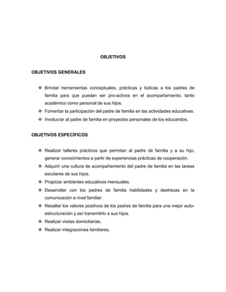 OBJETIVOS
OBJETIVOS GENERALES
 Brindar herramientas conceptuales, prácticas y lúdicas a los padres de
familia para que puedan ser pro-activos en el acompañamiento, tanto
académico como personal de sus hijos.
 Fomentar la participación del padre de familia en las actividades educativas.
 Involucrar al padre de familia en proyectos personales de los educandos.
OBJETIVOS ESPECÍFICOS
 Realizar talleres prácticos que permitan al padre de familia y a su hijo,
generar conocimientos a partir de experiencias prácticas de cooperación.
 Adquirir una cultura de acompañamiento del padre de familia en las tareas
escolares de sus hijos.
 Propiciar ambientes educativos mensuales.
 Desarrollar con los padres de familia habilidades y destrezas en la
comunicación a nivel familiar.
 Resaltar los valores positivos de los padres de familia para una mejor auto-
estructuración y así transmitirlo a sus hijos.
 Realizar visitas domiciliarias.
 Realizar integraciones familiares.
 