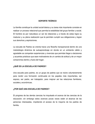 SOPORTE TEÓRICO
La familia constituye la unidad social básica y su tarea más importante consiste en
realizar un proceso relacional que permita la estabilidad del grupo familiar y social.
El hombre es por naturaleza un ser de relaciones y a través de estas logra su
madurez y su plena realización que le permiten cumplir sus obligaciones y lograr
sus derechos y aspiraciones.
La escuela de Padres se orienta hacia una filosofía transpersonal dentro de una
metodología dinámica de autoaprendizaje en donde en un ambiente cálido y
agradable se compartan experiencias y vivencias que permitan llegar a decisiones
y acuerdos prácticos que sean motivadores de un cambio de actitud y de un mayor
compromiso dentro y fuera del hogar.
¿QUÉ ES LA ESCUELA DE PADRES?
Una escuela para padres, es un grupo de padres que se reúne voluntariamente
para recibir una formación continuada en los papeles más importantes, ser
esposo, ser padre, ser trabajador, para mejorar así las relaciones familiares,
sociales y económicas.
¿POR QUÉ UNA ESCUELA DE PADRES?
El progreso de las demás ciencias ha impulsado el avance de las ciencias de la
educación; sin embargo estos avances pocas veces están al alcance de las
personas interesadas, impidiendo el acceso de la mayoría de los padres de
familia.
 