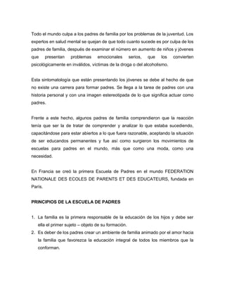 Todo el mundo culpa a los padres de familia por los problemas de la juventud. Los
expertos en salud mental se quejan de que todo cuanto sucede es por culpa de los
padres de familia, después de examinar el número en aumento de niños y jóvenes
que presentan problemas emocionales serios, que los convierten
psicológicamente en inválidos, víctimas de la droga o del alcoholismo.
Esta sintomatología que están presentando los jóvenes se debe al hecho de que
no existe una carrera para formar padres. Se llega a la tarea de padres con una
historia personal y con una imagen estereotipada de lo que significa actuar como
padres.
Frente a este hecho, algunos padres de familia comprendieron que la reacción
tenía que ser la de tratar de comprender y analizar lo que estaba sucediendo,
capacitándose para estar abiertos a lo que fuera razonable, aceptando la situación
de ser educandos permanentes y fue así como surgieron los movimientos de
escuelas para padres en el mundo, más que como una moda, como una
necesidad.
En Francia se creó la primera Escuela de Padres en el mundo FEDERATION
NATIONALE DES ECOLES DE PARENTS ET DES EDUCATEURS, fundada en
París.
PRINCIPIOS DE LA ESCUELA DE PADRES
1. La familia es la primera responsable de la educación de los hijos y debe ser
ella el primer sujeto – objeto de su formación.
2. Es deber de los padres crear un ambiente de familia animado por el amor hacia
la familia que favorezca la educación integral de todos los miembros que la
conforman.
 