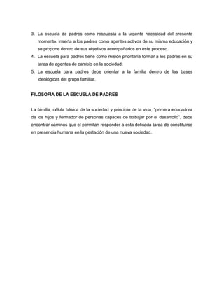 3. La escuela de padres como respuesta a la urgente necesidad del presente
momento, inserta a los padres como agentes activos de su misma educación y
se propone dentro de sus objetivos acompañarlos en este proceso.
4. La escuela para padres tiene como misión prioritaria formar a los padres en su
tarea de agentes de cambio en la sociedad.
5. La escuela para padres debe orientar a la familia dentro de las bases
ideológicas del grupo familiar.
FILOSOFÍA DE LA ESCUELA DE PADRES
La familia, célula básica de la sociedad y principio de la vida, “primera educadora
de los hijos y formador de personas capaces de trabajar por el desarrollo”, debe
encontrar caminos que el permitan responder a esta delicada tarea de constituirse
en presencia humana en la gestación de una nueva sociedad.
 