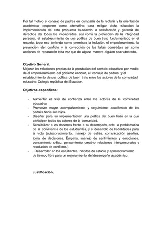 Por tal motivo el consejo de padres en compañía de la rectoría y la orientación
académica proponen como alternativa para mitigar dicha situación la
implementación de esta propuesta buscando la satisfacción y garantía de
derechos de todos los involucrados, así como la protección de la integridad
personal, el establecimiento de una política de buen trato fundamentado en el
respeto; todo eso teniendo como premisas la inclusión, el empoderamiento, la
prevención del conflicto y la corrección de las faltas cometidas así como
acciones de reparación toda vez que de alguna manera alguien sea vulnerado.
Objetivo General.
Mejorar las relaciones propias de la prestación del servicio educativo por medio
de el empoderamiento del gobierno escolar, el consejo de padres y el
establecimiento de una política de buen trato entre los actores de la comunidad
educativa Colegio república del Ecuador.
Objetivos específicos:
- Aumentar el nivel de confianza entre los actores de la comunidad
educativa
- Promover mayor acompañamiento y seguimiento académico de los
padres hacia sus hijos.
- Diseñar para su implementación una política del buen trato en la que
participen todos los actores de la comunidad.
- Sensibilizar a los docentes frente a su desempeño, ante la problemática
de la convivencia de los estudiantes, y el desarrollo de habilidades para
la vida (autoconocimiento, manejo de estrés, comunicación asertiva,
toma de decisiones, Empatía, manejo de sentimientos y emociones,
pensamiento crítico, pensamiento creativo relaciones interpersonales y
resolución de conflictos.)
- Desarrollar en los estudiantes, hábitos de estudio y aprovechamiento
de tiempo libre para un mejoramiento del desempeño académico.
Justificación.
 