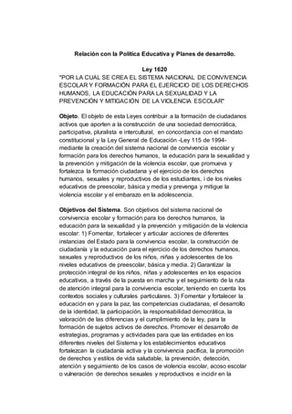 Relación con la Política Educativa y Planes de desarrollo.
Ley 1620
"POR LA CUAL SE CREA EL SISTEMA NACIONAL DE CONVIVENCIA
ESCOLAR Y FORMACIÓN PARA EL EJERCICIO DE LOS DERECHOS
HUMANOS, LA EDUCACIÓN PARA LA SEXUALIDAD Y LA
PREVENCIÓN Y MITIGACIÓN DE LA VIOLENCIA ESCOLAR"
Objeto. El objeto de esta Leyes contribuir a la formación de ciudadanos
activos que aporten a la construcción de una sociedad democrática,
participativa, pluralista e intercultural, en concordancia con el mandato
constitucional y la Ley General de Educación -Ley 115 de 1994-
mediante la creación del sistema nacional de convivencia escolar y
formación para los derechos humanos, la educación para la sexualidad y
la prevención y mitigación de la violencia escolar, que promueva y
fortalezca la formación ciudadana y el ejercicio de los derechos
humanos, sexuales y reproductivos de los estudiantes, i de los niveles
educativos de preescolar, básica y media y prevenga y mitigue la
violencia escolar y el embarazo en la adolescencia.
Objetivos del Sistema. Son objetivos del sistema nacional de
convivencia escolar y formación para los derechos humanos, la
educación para la sexualidad y la prevención y mitigación de la violencia
escolar: 1) Fomentar, fortalecer y articular acciones de diferentes
instancias del Estado para la convivencia escolar, la construcción de
ciudadanía y la educación para el ejercicio de los derechos humanos,
sexuales y reproductivos de los niños, niñas y adolescentes de los
niveles educativos de preescolar, básica y media. 2) Garantizar la
protección integral de los niños, niñas y adolescentes en los espacios
educativos, a través de la puesta en marcha y el seguimiento de la ruta
de atención integral para la convivencia escolar, teniendo en cuenta los
contextos sociales y culturales particulares. 3) Fomentar y fortalecer la
educación en y para la paz, las competencias ciudadanas, el desarrollo
de la identidad, la participación, la responsabilidad democrática, la
valoración de las diferencias y el cumplimiento de la ley, para la
formación de sujetos activos de derechos. Promover el desarrollo de
estrategias, programas y actividades para que las entidades en los
diferentes niveles del Sistema y los establecimientos educativos
fortalezcan la ciudadanía activa y la convivencia pacífica, la promoción
de derechos y estilos de vida saludable, la prevención, detección,
atención y seguimiento de los casos de violencia escolar, acoso escolar
o vulneración de derechos sexuales y reproductivos e incidir en la
 