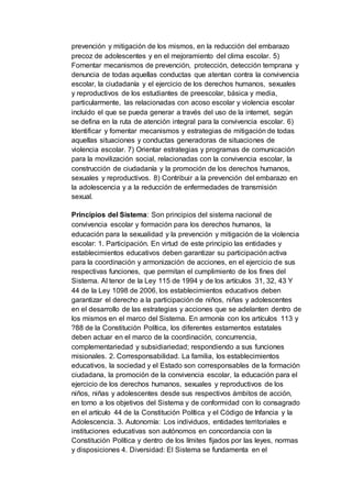 prevención y mitigación de los mismos, en la reducción del embarazo
precoz de adolescentes y en el mejoramiento del clima escolar. 5)
Fomentar mecanismos de prevención, protección, detección temprana y
denuncia de todas aquellas conductas que atentan contra la convivencia
escolar, la ciudadanía y el ejercicio de los derechos humanos, sexuales
y reproductivos de los estudiantes de preescolar, básica y media,
particularmente, las relacionadas con acoso escolar y violencia escolar
incluido el que se pueda generar a través del uso de la internet, según
se defina en la ruta de atención integral para la convivencia escolar. 6)
Identificar y fomentar mecanismos y estrategias de mitigación de todas
aquellas situaciones y conductas generadoras de situaciones de
violencia escolar. 7) Orientar estrategias y programas de comunicación
para la movilización social, relacionadas con la convivencia escolar, la
construcción de ciudadanía y la promoción de los derechos humanos,
sexuales y reproductivos. 8) Contribuir a la prevención del embarazo en
la adolescencia y a la reducción de enfermedades de transmisión
sexual.
Principios del Sistema: Son principios del sistema nacional de
convivencia escolar y formación para los derechos humanos, la
educación para la sexualidad y la prevención y mitigación de la violencia
escolar: 1. Participación. En virtud de este principio las entidades y
establecimientos educativos deben garantizar su participación activa
para la coordinación y armonización de acciones, en el ejercicio de sus
respectivas funciones, que permitan el cumplimiento de los fines del
Sistema. Al tenor de la Ley 115 de 1994 y de los artículos 31, 32, 43 Y
44 de la Ley 1098 de 2006, los establecimientos educativos deben
garantizar el derecho a la participación de niños, niñas y adolescentes
en el desarrollo de las estrategias y acciones que se adelanten dentro de
los mismos en el marco del Sistema. En armonía con los artículos 113 y
?88 de la Constitución Política, los diferentes estamentos estatales
deben actuar en el marco de la coordinación, concurrencia,
complementariedad y subsidiariedad; respondiendo a sus funciones
misionales. 2. Corresponsabilidad. La familia, los establecimientos
educativos, la sociedad y el Estado son corresponsables de la formación
ciudadana, la promoción de la convivencia escolar, la educación para el
ejercicio de los derechos humanos, sexuales y reproductivos de los
niños, niñas y adolescentes desde sus respectivos ámbitos de acción,
en torno a los objetivos del Sistema y de conformidad con lo consagrado
en el artículo 44 de la Constitución Política y el Código de Infancia y la
Adolescencia. 3. Autonomía: Los individuos, entidades territoriales e
instituciones educativas son autónomos en concordancia con la
Constitución Política y dentro de los límites fijados por las leyes, normas
y disposiciones 4. Diversidad: El Sistema se fundamenta en el
 