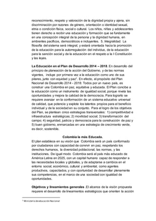 reconocimiento, respeto y valoración de la dignidad propia y ajena, sin
discriminación por razones de género, orientación o identidad sexual,
etnia o condición física, social o cultural. Los niños, niñas y adolescentes
tienen derecho a recibir una educación y formación que se fundamente
en una concepción integral de la persona y la dignidad humana, en
ambientes pacíficos, democráticos e incluyentes. 5. Integralidad: La
filosofía del sistema será integral, y estará orientada hacia la promoción
de la educación para la autorregulación del individuo, de la educación
para la sanción social y de la educación en el respeto a la I Constitución
y las leyes.
La Educación en el Plan de Desarrollo 2014 – 2018. En desarrollo del
principio de planeación de la acción del Gobierno, y de las normas
vigentes, incluye por primera vez a la educación como uno de sus
pilares, junto con equidad y paz1. En efecto, el propósito del Plan
Nacional de Desarrollo 2014 - 2018: Todos por un nuevo país, es
construir una Colombia en paz, equitativa y educada. El Plan concibe a
la educación como un instrumento de igualdad social, porque nivela las
oportunidades y mejora la calidad de la democracia. Para lograrlo se
requiere avanzar en la conformación de un sistema educativo universal
de calidad, que potencie y explote los talentos propios para el beneficio
individual y de la sociedad en su conjunto. Para el logro de los objetivos
del Plan, se plantean cinco estrategias transversales: 1) competitividad e
infraestructura estratégicas; 2) movilidad social; 3) transformación del
campo; 4) seguridad, justicia y democracia para la construcción de paz y
5) buen gobierno, enmarcadas en una estrategia de crecimiento verde,
es decir, sostenible.
Colombia la más Educada.
El plan establece en su visión que Colombia será un país conformado
por ciudadanos con capacidad de convivir en paz, respetando los
derechos humanos, la diversidad poblacional, las normas, y las
instituciones. De igual modo Colombia será el país más educado de
América Latina en 2025, con un capital humano capaz de responder a
las necesidades locales y globales, y de adaptarse a cambios en el
entorno social, económico, cultural y ambiental, como agentes
productivos, capacitados, y con oportunidad de desarrollar plenamente
sus competencias, en el marco de una sociedad con igualdad de
oportunidades.
Objetivos y lineamientos generales .El alcance de la visión propuesta
requiere el desarrollo de lineamientos estratégicos que orienten la acción
1 Ministerio deeducación Nacional
 