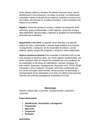 de los actores públicos y privados, de carácter nacional y local, para la
transformación de la educación y la cultura en el país. Los lineamientos
propuestos buscan el alcance de los objetivos mediante acciones en los
dos niveles: del individuo en el sistema educativo, y de la sociedad y del
estado en su conjunto.
Objetivo. Cerrar las brechas en acceso y calidad a la educación, entre
individuos, grupos poblacionales y entre regiones, acercando al país a
altos estándares internacionales y logrando la igualdad de oportunidades
para todos los ciudadanos.
Seguimiento a los niños La garantía de los derechos y la atención
integral de niños, adolescentes y jóvenes exige fortalecer los procesos
de seguimiento y evaluación de los desarrollos normativos y de las
políticas, planes, programas, proyectos y dirigidos a estas poblaciones.
Hacia la excelencia docente Para consolidar a Colombia como el país
más educado en América Latina, uno de los objetivos fundamentales del
sector educativo debe ser mejorar las competencias y los resultados de
los estudiantes en las áreas de matemáticas, ciencias y lenguaje. En
este sentido, numerosas investigaciones (Avendaño et al., 2015a; RAND
Corporation, 2013; Fundación Compartir, 2014) han corroborado que
uno de los principales determinantes de los procesos de aprendizaje y
del desempeño de los estudiantes es el nivel y la calidad de la formación
docente y las prácticas pedagógicas empleadas en el aula.
Metodología
Inclusión padres, hijos y docentes, Empoderamiento, prevención,
corrección.
Fases del proyecto.
 Identificación, formulación y divulgación.
 Preparación
 Ejecución
 Evaluación.
 Rediseño
Actividades.
 