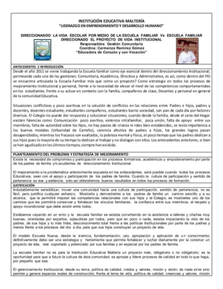 INSTITUCIÓN EDUCATIVA MALTERÍA
“LIDERAZGO EN EMPRENDIMIENTO Y DESARROLLO HUMANO”
DIRECCIONANDO LA VIDA ESCOLAR POR MEDIO DE LA ESCUELA FAMILIAR Vs ESCUELA FAMILIAR
DIRECCIONADO EL PROYECTO DE VIDA INSTITUCIONAL
Responsables: Gestión Comunitaria
Coordina: Carmenza Ramírez Gómez
“Educadora de Corazón y con Vocación”
ANTECEDENTES E INTRODUCCIÓN
Desde el año 2011 se viene trabajando la Escuela familiar como eje esencial dentro del direccionamiento Institucional;
permeando cada una de las gestiones: Comunitaria, Académica, Directiva y Administrativa, es así, como dentro del PEI
se encuentra articulada la Escuela Familiar más que como un proyecto? Como estrategia en todos los procesos de
mejoramiento Institucional y personal, frente a la necesidad de elevar el nivel de las competencias comportamentales
en los estudiantes, frente a su actuar en contexto con la familia, compañeros de clase, Docentes y personal en general
de la comunidadEducativa.
Situaciones conflictivas y poco asertivas en la solución de conflictos en las relaciones entre Padres e hijos, padres y
docentes, docentes estudiante, estudiantes compañeros, estudiantes barrio sociedad, son pan de cada día por factores
diversos. El Colegio no puede dar respuesta y solucionar situaciones, cuando desde la familia, desde el ceno del Hogar
existen falencias como: Comunicación poco asertiva, violencia intrafamiliar, poca unión, falta de apoyo entre sus
miembros, falta de autoridad sobre los hijos, no hay pautas de crianza ni roles bien establecidos, se resta importancia a
los buenos modales (Urbanidad de Carreño), carencia afectiva de padres a hijos, los grandes logros pasan
desapercibidos, mientras los fracasos son exaltados, la pobreza mental y física, el poco tiempo que los padres dedican a
sus hijos pues la mayoría de su tiempo lo dedican al trabajo y no dialogan con ellos. Los antecedentes anteriores, si bien
se han agudizadoenlosúltimostiempos,siempre hanexistido.
PLANTEAMIENTO DEL PROBLEMA YESTRATEGÍA DE MEJORAMIENTO
Existe la necesidad de compromiso y participación en los procesos formativos, académicos y empoderamiento por parte
de los padres de familia y/o acudientes de direccionamiento Institucional.
El mejoramiento a la problemática anteriormente expuesta en los antecedentes, será posible cuando todos los procesos
Educativos, sean con el apoyo y participación de los padres de familia. Cuando la cultura de participación y sentido de
pertenencia se viva y evidencie, solo así obtendremos buenos resultados en todos los procesos de formación.
JUSTIFICACIÓN
Indudablemente sensibilizar, mover una comunidad hacia una cultura de participación, sentido de pertenencia, no es
fácil, pero justifica cualquier esfuerzo. Mostrarle y demostrarles a los padres de familia un camino sencillo y a su
alcance, que le permitirá mejorar las competencias relacionales con sus hijos y el Colegio; es mostrarles uno de los
caminos que les permitirá conservar y fortalecer los vínculos familiares, la confianza entre sus miembros, el respeto y
apoyo incondicional que debe existir entre todos.
Estábamos cayendo en un error y la escuela familiar se estaba convirtiendo en la asistencia a talleres y charlas muy
buenas, orientadas por expertos, aplaudidas por todos, pero que en poco o nada, estaba impactando la vida de los
padres, de sus hijos y lo más triste, desconocimiento total frente a las políticas Institucionales por parte de los padres y
menos frente a los procesos del día a día, para que sus hijos construyan un proyecto de vida.
El modelo Escuela Nueva, desde la vivencia, fundamentación, uso, apropiación y aplicación de u n conocimiento;
definitivamente debe ser una estrategia y herramienta que permita fortalecer y luchar diariamente por la construir un
proyecto de vida, real, soportado y potenciado por sus familias y en especial por los padres de familia.
La escuela familiar no es para la Institución Educativa Maltería un proyecto más, obligatorio o no obligatorio; es la
oportunidad para que a futuro la cultura de ésta comunidad, se apropie y lidere procesos de calidad en todo lo que haga,
por pequeño que sea.
El gerenciamiento Institucional, desde su lema, política de calidad, credos y valores, misión y visión; de nada sirve sino
permite y genera espacios reales de construcción, frente al lema de vida, política de calidad, creencias y valores, misión
 