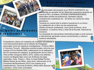Principales actividades que realizamos : Principales actividades que realizaremos : El eje articulador del proyecto es el TEXTO CONTEXTO, los estudiantes se apropian de los diferentes escenarios teniendo en cuenta el PEI y el énfasis JÓVENES EMPRENDEDORES, desarrollan sentido de pertenencia, identidad cultural, competencias ciudadanas etc.. Se tienen en cuenta los ciclos educativos. Teniendo en cuenta todo lo anterior buscamos en un futuro: La realización de un libro con las experiencias  Darles formación profesional, como guías turísticos  de la Candelaria  a nuestros niños y niñas de la Escuela  Nacional de Comercio. La búsqueda de intercambios interinstitucionales a nivel nacional e internacional, generado nuevos conocimientos y cultura a nuestros estudiantes Compartimos cultura con maestros de ciudades educadoras a nivel internacional dentro de la Cátedra de Pedagogía personajes como los maestros investigadores  Fiorenzo Alfieri y Francisco Tonuchi,  diferentes eventos locales, entre los que cuentan el Foro Distrital 2009, colaboración en la realización del CD memorias de maestros, la participación de los niños y niñas al Mar (Gorgona) 2009 y 2010, visitas a los distintos museos de Bogotá tales como son El Museo de trajes regionales, Casa  Poesía J. Silva, la Casa Rafael Pombo, Maloka Museo de los Niños  entre otros, intervención en la Comparsa del Bicentenario 2010 (Las mujeres en la independencia), Carnaval de Niños y Niñas 2004 (Épocas de Colombia ). Entre otras actividades. 